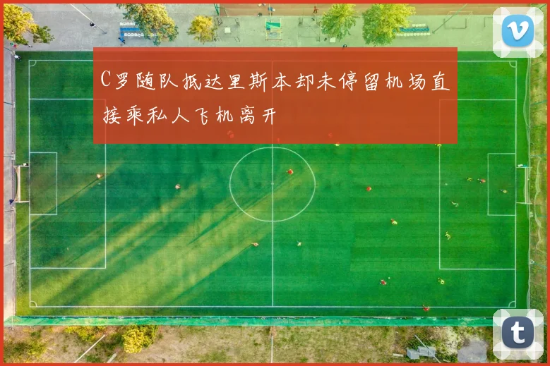 C罗随队抵达里斯本却未停留机场直接乘私人飞机离开