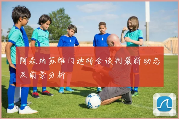 阿森纳苏维门迪转会谈判最新动态及前景分析