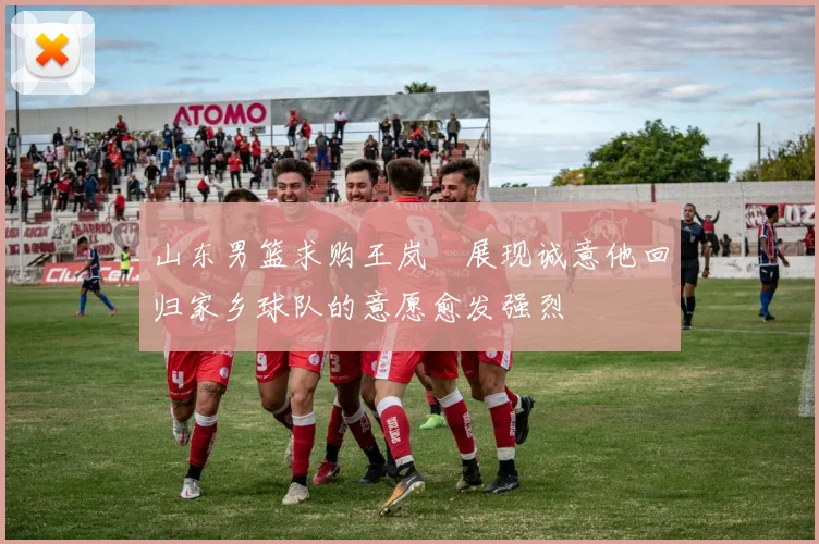 山东男篮求购王岚嵚展现诚意他回归家乡球队的意愿愈发强烈