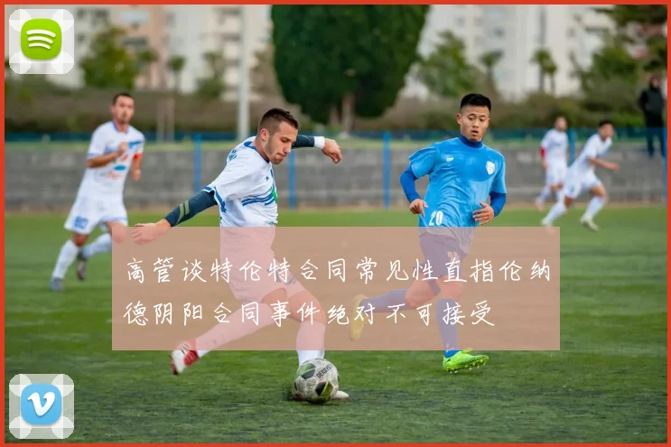 高管谈特伦特合同常见性直指伦纳德阴阳合同事件绝对不可接受